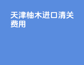 天津柚木进口清关费用