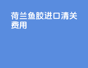 荷兰鱼胶进口清关费用