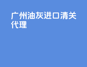 广州油灰进口清关代理