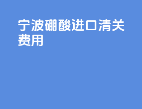 宁波硼酸进口清关费用