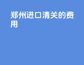 郑州进口清关的费用