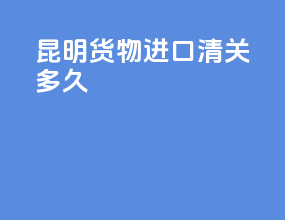 昆明货物进口清关多久