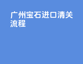 广州宝石进口清关流程