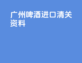 广州啤酒进口清关资料