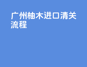 广州柚木进口清关流程