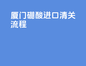 厦门硼酸进口清关流程