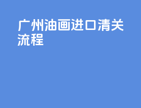 广州油画进口清关流程