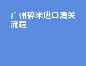 广州碎米进口清关流程