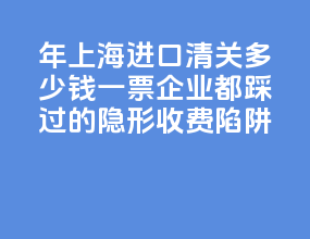 2026 年上海进口清关多少钱一票？90% 企业都踩过的隐形收费陷阱