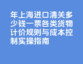 2026 年上海进口清关多少钱一票？各类货物计价规则与成本控制实操指南