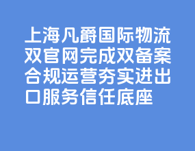 上海凡爵国际物流双官网完成双备案 合规运营夯实进出口服务信任底座