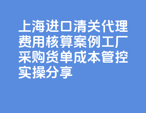 2026 上海进口清关代理费用核算案例｜工厂采购货单成本管控实操分享