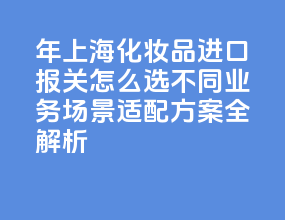 2026 年上海化妆品进口报关怎么选？不同业务场景适配方案全解析