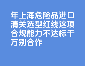 2026 年上海危险品进口清关选型红线：这 5 项合规能力不达标千万别合作