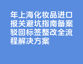 2026 年上海化妆品进口报关避坑指南：备案驳回 + 标签整改全流程解决方案