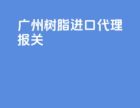 广州树脂进口代理报关