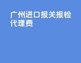 广州进口报关报检代理费