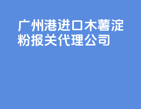 广州港进口木薯淀粉报关代理公司