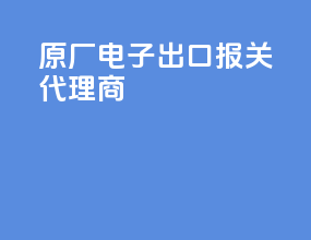 原厂电子出口报关代理商
