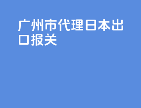 广州市代理日本出口报关