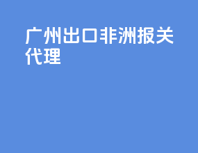 广州出口非洲报关代理