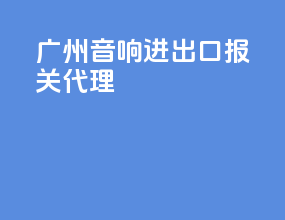 广州音响进出口报关代理