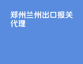 郑州兰州出口报关代理