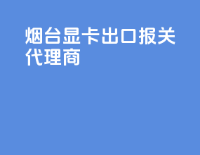 烟台显卡出口报关代理商