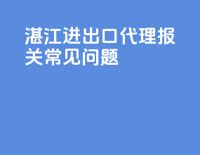 湛江进出口代理报关常见问题