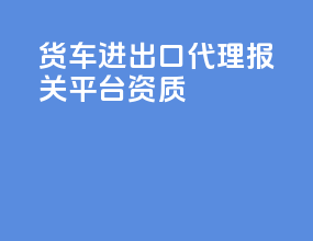 货车进出口代理报关平台资质
