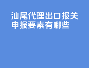 汕尾代理出口报关申报要素有哪些