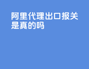 阿里代理出口报关是真的吗