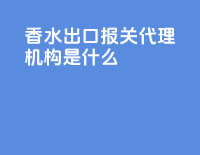 香水出口报关代理机构是什么