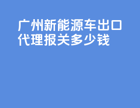 广州新能源车出口代理报关多少钱