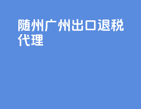 随州广州出口退税代理