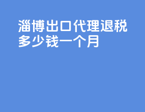 淄博出口代理退税多少钱一个月