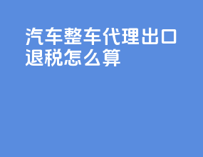 汽车整车代理出口退税怎么算