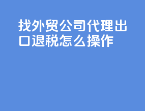 找外贸公司代理出口退税怎么操作