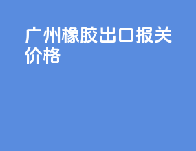 广州橡胶出口报关价格