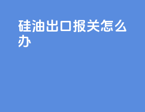 硅油出口报关怎么办