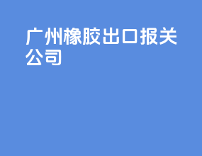 广州橡胶出口报关公司