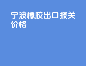 宁波橡胶出口报关价格