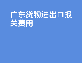 广东货物进出口报关费用