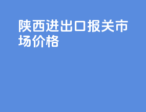 陕西进出口报关市场价格