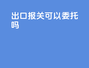 出口报关可以委托吗