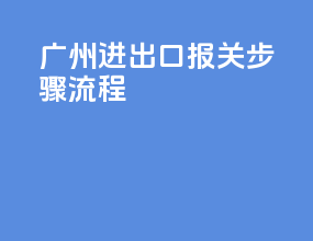 广州进出口报关步骤流程