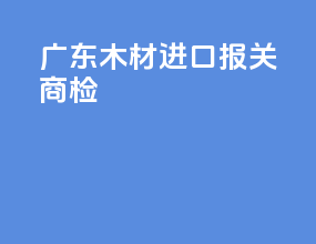 广东木材进口报关商检