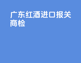 广东红酒进口报关商检