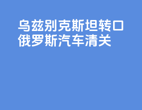 乌兹别克斯坦转口俄罗斯汽车清关