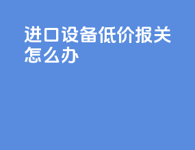 进口设备低价报关怎么办